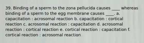 39. Binding of a sperm to the zona pellucida causes ____ whereas binding of a sperm to the egg membrane causes ____. a. capacitation : acrosomal reaction b. capacitation : cortical reaction c. acrosomal reaction : capacitation d. acrosomal reaction : cortical reaction e. cortical reaction : capacitation f. cortical reaction : acrosomal reaction