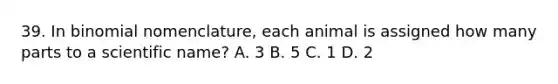 39. In binomial nomenclature, each animal is assigned how many parts to a scientific name? A. 3 B. 5 C. 1 D. 2