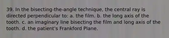 39. In the bisecting-the-angle technique, the central ray is directed perpendicular to: a. the film. b. the long axis of the tooth. c. an imaginary line bisecting the film and long axis of the tooth. d. the patient's Frankford Plane.