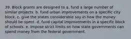 39. Block grants are designed to a. fund a large number of similar projects. b. fund urban improvements on a specific city block. c. give the states considerable say in how the money should be spent. d. fund capital improvements in a specific block of schools. e. impose strict limits on how state governments can spend money from the federal government.