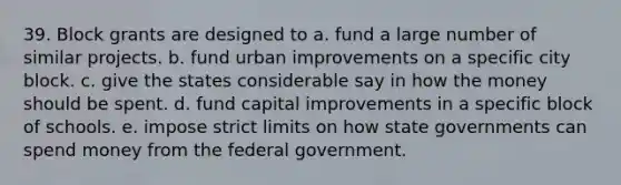 39. Block grants are designed to a. fund a large number of similar projects. b. fund urban improvements on a specific city block. c. give the states considerable say in how the money should be spent. d. fund capital improvements in a specific block of schools. e. impose strict limits on how state governments can spend money from the federal government.