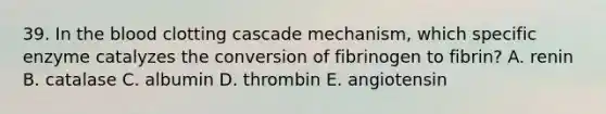 39. In <a href='https://www.questionai.com/knowledge/k7oXMfj7lk-the-blood' class='anchor-knowledge'>the blood</a> clotting cascade mechanism, which specific enzyme catalyzes the conversion of fibrinogen to fibrin? A. renin B. catalase C. albumin D. thrombin E. angiotensin