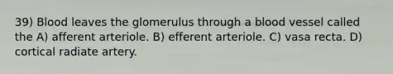 39) Blood leaves the glomerulus through a blood vessel called the A) afferent arteriole. B) efferent arteriole. C) vasa recta. D) cortical radiate artery.