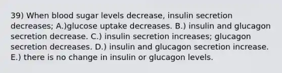 39) When blood sugar levels decrease, insulin secretion decreases; A.)glucose uptake decreases. B.) insulin and glucagon secretion decrease. C.) insulin secretion increases; glucagon secretion decreases. D.) insulin and glucagon secretion increase. E.) there is no change in insulin or glucagon levels.