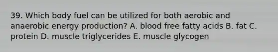 39. Which body fuel can be utilized for both aerobic and anaerobic energy production? A. blood free fatty acids B. fat C. protein D. muscle triglycerides E. muscle glycogen