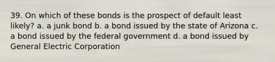 39. On which of these bonds is the prospect of default least likely? a. a junk bond b. a bond issued by the state of Arizona c. a bond issued by the federal government d. a bond issued by General Electric Corporation