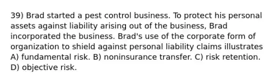 39) Brad started a pest control business. To protect his personal assets against liability arising out of the business, Brad incorporated the business. Brad's use of the corporate form of organization to shield against personal liability claims illustrates A) fundamental risk. B) noninsurance transfer. C) risk retention. D) objective risk.