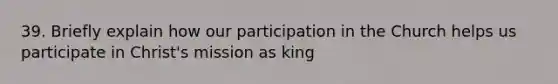 39. Briefly explain how our participation in the Church helps us participate in Christ's mission as king