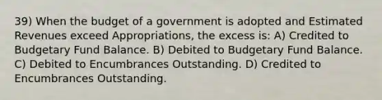 39) When the budget of a government is adopted and Estimated Revenues exceed Appropriations, the excess is: A) Credited to Budgetary Fund Balance. B) Debited to Budgetary Fund Balance. C) Debited to Encumbrances Outstanding. D) Credited to Encumbrances Outstanding.