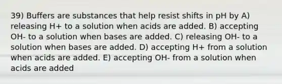 39) Buffers are substances that help resist shifts in pH by A) releasing H+ to a solution when acids are added. B) accepting OH- to a solution when bases are added. C) releasing OH- to a solution when bases are added. D) accepting H+ from a solution when acids are added. E) accepting OH- from a solution when acids are added