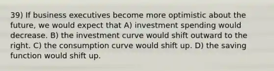 39) If business executives become more optimistic about the future, we would expect that A) investment spending would decrease. B) the investment curve would shift outward to the right. C) the consumption curve would shift up. D) the saving function would shift up.