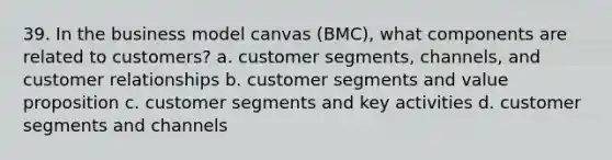 39. In the business model canvas (BMC), what components are related to customers? a. customer segments, channels, and customer relationships b. customer segments and value proposition c. customer segments and key activities d. customer segments and channels