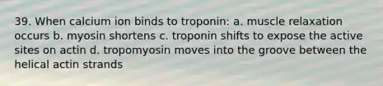 39. When calcium ion binds to troponin: a. muscle relaxation occurs b. myosin shortens c. troponin shifts to expose the active sites on actin d. tropomyosin moves into the groove between the helical actin strands