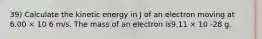 39) Calculate the kinetic energy in J of an electron moving at 6.00 × 10 6 m/s. The mass of an electron is9.11 × 10 -28 g.