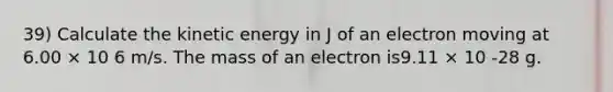 39) Calculate the kinetic energy in J of an electron moving at 6.00 × 10 6 m/s. The mass of an electron is9.11 × 10 -28 g.