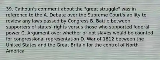 39. Calhoun's comment about the "great struggle" was in reference to the A. Debate over the Supreme Court's ability to review any laws passed by Congress B. Battle between supporters of states' rights versus those who supported federal power C. Argument over whether or not slaves would be counted for congressional representation D. War of 1812 between the United States and the Great Britain for the control of North America