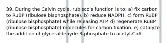 39. During the Calvin cycle, rubisco's function is to: a) fix carbon to RuBP (ribulose bisphosphate). b) reduce NADPH. c) form RuBP (ribulose bisphosphate) while releasing ATP. d) regenerate RuBP (ribulose bisphosphate) molecules for carbon fixation. e) catalyze the addition of glyceraldehyde 3-phosphate to acetyl-CoA.