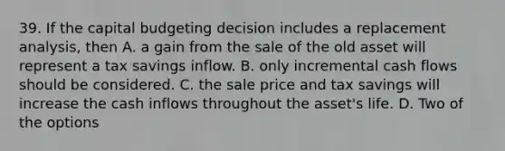 39. If the capital budgeting decision includes a replacement analysis, then A. a gain from the sale of the old asset will represent a tax savings inflow. B. only incremental cash flows should be considered. C. the sale price and tax savings will increase the cash inflows throughout the asset's life. D. Two of the options