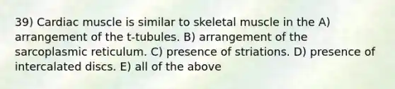 39) Cardiac muscle is similar to skeletal muscle in the A) arrangement of the t-tubules. B) arrangement of the sarcoplasmic reticulum. C) presence of striations. D) presence of intercalated discs. E) all of the above