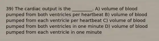 39) The cardiac output is the _________. A) volume of blood pumped from both ventricles per heartbeat B) volume of blood pumped from each ventricle per heartbeat C) volume of blood pumped from both ventricles in one minute D) volume of blood pumped from each ventricle in one minute