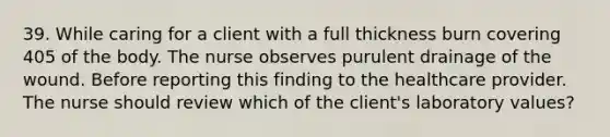 39. While caring for a client with a full thickness burn covering 405 of the body. The nurse observes purulent drainage of the wound. Before reporting this finding to the healthcare provider. The nurse should review which of the client's laboratory values?