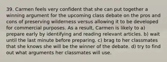 39. Carmen feels very confident that she can put together a winning argument for the upcoming class debate on the pros and cons of preserving wilderness versus allowing it to be developed for commercial purposes. As a result, Carmen is likely to a) prepare early by identifying and reading relevant articles. b) wait until the last minute before preparing. c) brag to her classmates that she knows she will be the winner of the debate. d) try to find out what arguments her classmates will use.