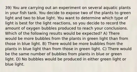 39) You are carrying out an experiment on several aquatic plants in your fish tank. You decide to expose two of the plants to green light and two to blue light. You want to determine which type of light is best for the light reactions, so you decide to record the amount of oxygen bubbles produced to reach your conclusions. Which of the following results would be expected? A) There would be more bubbles from the plants in green light than from those in blue light. B) There would be more bubbles from the plants in blue light than from those in green light. C) There would be the same number of bubbles from plants in blue or green light. D) No bubbles would be produced in either green light or blue light.