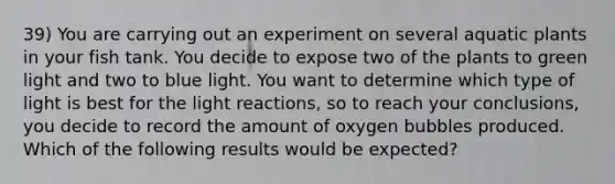 39) You are carrying out an experiment on several aquatic plants in your fish tank. You decide to expose two of the plants to green light and two to blue light. You want to determine which type of light is best for the light reactions, so to reach your conclusions, you decide to record the amount of oxygen bubbles produced. Which of the following results would be expected?