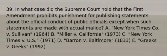 39. In what case did the Supreme Court hold that the First Amendment prohibits punishment for publishing statements about the official conduct of public officials except when such statements are made with actual malice? A. "New York Times Co. v. Sullivan" (1964) B. "Miller v. California" (1973) C. "New York Times v. U.S." (1971) D. "Barron v. Baltimore" (1833) E. "Greeks v. Geeks" (1992)