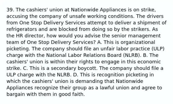 39. The cashiers' union at Nationwide Appliances is on strike, accusing the company of unsafe working conditions. The drivers from One Stop Delivery Services attempt to deliver a shipment of refrigerators and are blocked from doing so by the strikers. As the HR director, how would you advise the senior management team of One Stop Delivery Services? A. This is organizational picketing. The company should file an unfair labor practice (ULP) charge with the National Labor Relations Board (NLRB). B. The cashiers' union is within their rights to engage in this economic strike. C. This is a secondary boycott. The company should file a ULP charge with the NLRB. D. This is recognition picketing in which the cashiers' union is demanding that Nationwide Appliances recognize their group as a lawful union and agree to bargain with them in good faith.