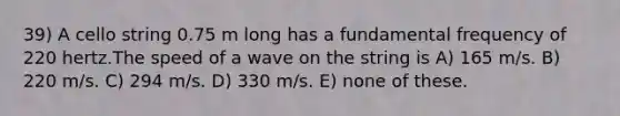 39) A cello string 0.75 m long has a fundamental frequency of 220 hertz.The speed of a wave on the string is A) 165 m/s. B) 220 m/s. C) 294 m/s. D) 330 m/s. E) none of these.