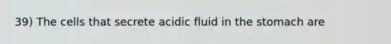 39) The cells that secrete acidic fluid in the stomach are