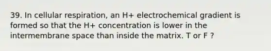 39. In cellular respiration, an H+ electrochemical gradient is formed so that the H+ concentration is lower in the intermembrane space than inside the matrix. T or F ?