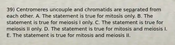 39) Centromeres uncouple and chromatids are separated from each other. A. The statement is true for mitosis only. B. The statement is true for meiosis I only. C. The statement is true for meiosis II only. D. The statement is true for mitosis and meiosis I. E. The statement is true for mitosis and meiosis II.