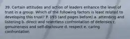 39. Certain attitudes and action of leaders enhance the level of trust in a group. Which of the following factors is least related to developing this trust? P. 193 (and pages before) a. attending and listening b. direct and relentless confrontation of defenses c. genuineness and self-disclosure d. respect e. caring confrontation