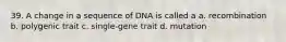 39. A change in a sequence of DNA is called a a. recombination b. polygenic trait c. single-gene trait d. mutation