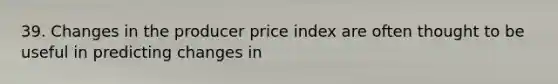 39. Changes in the producer price index are often thought to be useful in predicting changes in