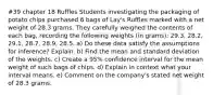 #39 chapter 18 Ruffles Students investigating the packaging of potato chips purchased 6 bags of Lay's Ruffles marked with a net weight of 28.3 grams. They carefully weighed the contents of each bag, recording the following weights (in grams): 29.3, 28.2, 29.1, 28.7, 28.9, 28.5. a) Do these data satisfy the assumptions for inference? Explain. b) Find the mean and standard deviation of the weights. c) Create a 95% confidence interval for the mean weight of such bags of chips. d) Explain in context what your interval means. e) Comment on the company's stated net weight of 28.3 grams.