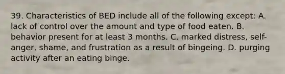 39. Characteristics of BED include all of the following except: A. lack of control over the amount and type of food eaten. B. behavior present for at least 3 months. C. marked distress, self-anger, shame, and frustration as a result of bingeing. D. purging activity after an eating binge.