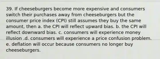 39. If cheeseburgers become more expensive and consumers switch their purchases away from cheeseburgers but the consumer price index (CPI) still assumes they buy the same amount, then a. the CPI will reflect upward bias. b. the CPI will reflect downward bias. c. consumers will experience money illusion .d. consumers will experience a price confusion problem. e. deflation will occur because consumers no longer buy cheeseburgers.