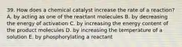 39. How does a chemical catalyst increase the rate of a reaction? A. by acting as one of the reactant molecules B. by decreasing the energy of activation C. by increasing the energy content of the product molecules D. by increasing the temperature of a solution E. by phosphorylating a reactant