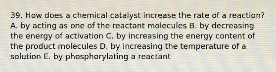 39. How does a chemical catalyst increase the rate of a reaction? A. by acting as one of the reactant molecules B. by decreasing the energy of activation C. by increasing the energy content of the product molecules D. by increasing the temperature of a solution E. by phosphorylating a reactant