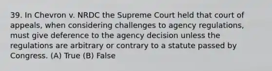 39. In Chevron v. NRDC the Supreme Court held that court of appeals, when considering challenges to agency regulations, must give deference to the agency decision unless the regulations are arbitrary or contrary to a statute passed by Congress. (A) True (B) False