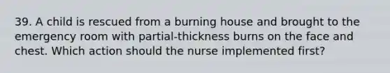 39. A child is rescued from a burning house and brought to the emergency room with partial-thickness burns on the face and chest. Which action should the nurse implemented first?