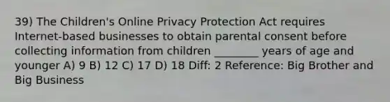 39) The Children's Online Privacy Protection Act requires Internet-based businesses to obtain parental consent before collecting information from children ________ years of age and younger A) 9 B) 12 C) 17 D) 18 Diff: 2 Reference: Big Brother and Big Business