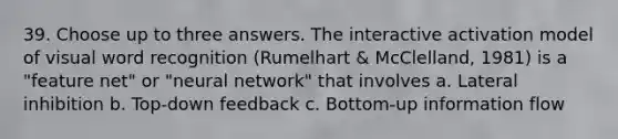 39. Choose up to three answers. The interactive activation model of visual word recognition (Rumelhart & McClelland, 1981) is a "feature net" or "neural network" that involves a. Lateral inhibition b. Top-down feedback c. Bottom-up information flow