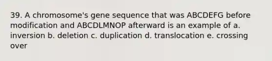 39. A chromosome's gene sequence that was ABCDEFG before modification and ABCDLMNOP afterward is an example of a. inversion b. deletion c. duplication d. translocation e. crossing over