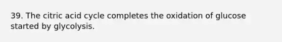 39. The citric acid cycle completes the oxidation of glucose started by glycolysis.