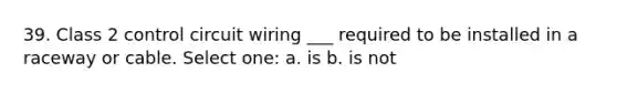 39. Class 2 control circuit wiring ___ required to be installed in a raceway or cable. Select one: a. is b. is not