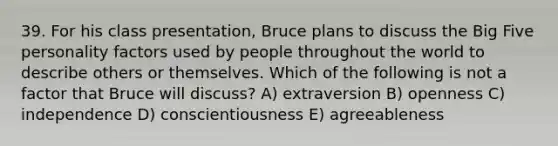 39. For his class presentation, Bruce plans to discuss the Big Five personality factors used by people throughout the world to describe others or themselves. Which of the following is not a factor that Bruce will discuss? A) extraversion B) openness C) independence D) conscientiousness E) agreeableness